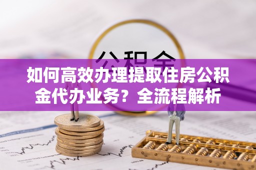 麟游如何高效办理提取住房公积金代办业务？全流程解析